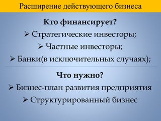 Расширение действующего бизнеса
Кто финансирует?
 Стратегические инвесторы;
 Частные инвесторы;
 Банки(в исключительных случаях);
Что нужно?
 Бизнес-план развития предприятия
 Структурированный бизнес
 