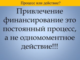 Привлечение
финансирование это
постоянный процесс,
а не одномоментное
действие!!!
Процесс или действие?
 