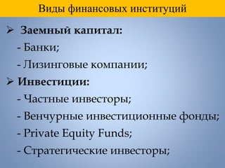 Виды финансовых институций
 Заемный капитал:
- Банки;
- Лизинговые компании;
 Инвестиции:
- Частные инвесторы;
- Венчурные инвестиционные фонды;
- Private Equity Funds;
- Стратегические инвесторы;
 