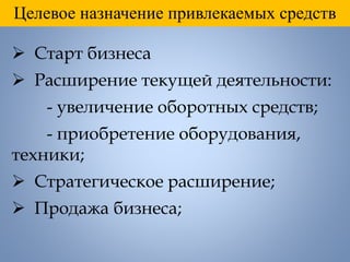 Целевое назначение привлекаемых средств
 Старт бизнеса
 Расширение текущей деятельности:
- увеличение оборотных средств;
- приобретение оборудования,
техники;
 Стратегическое расширение;
 Продажа бизнеса;
 
