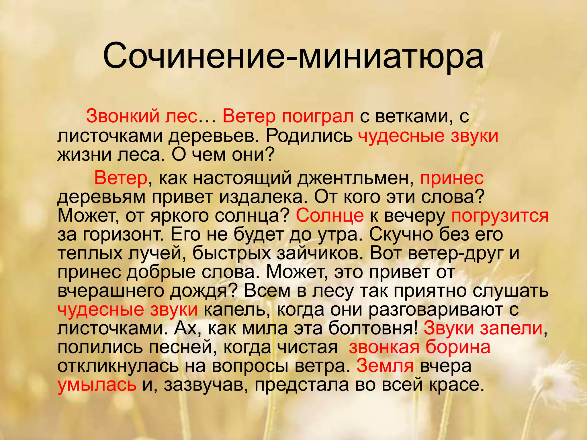 Сочинение-миниатюра
Звонкий лес… Ветер поиграл с ветками, с
листочками деревьев. Родились чудесные звуки
жизни леса. О чем они?
Ветер, как настоящий джентльмен, принес
деревьям привет издалека. От кого эти слова?
Может, от яркого солнца? Солнце к вечеру погрузится
за горизонт. Его не будет до утра. Скучно без его
теплых лучей, быстрых зайчиков. Вот ветер-друг и
принес добрые слова. Может, это привет от
вчерашнего дождя? Всем в лесу так приятно слушать
чудесные звуки капель, когда они разговаривают с
листочками. Ах, как мила эта болтовня! Звуки запели,
полились песней, когда чистая звонкая борина
откликнулась на вопросы ветра. Земля вчера
умылась и, зазвучав, предстала во всей красе.
 
