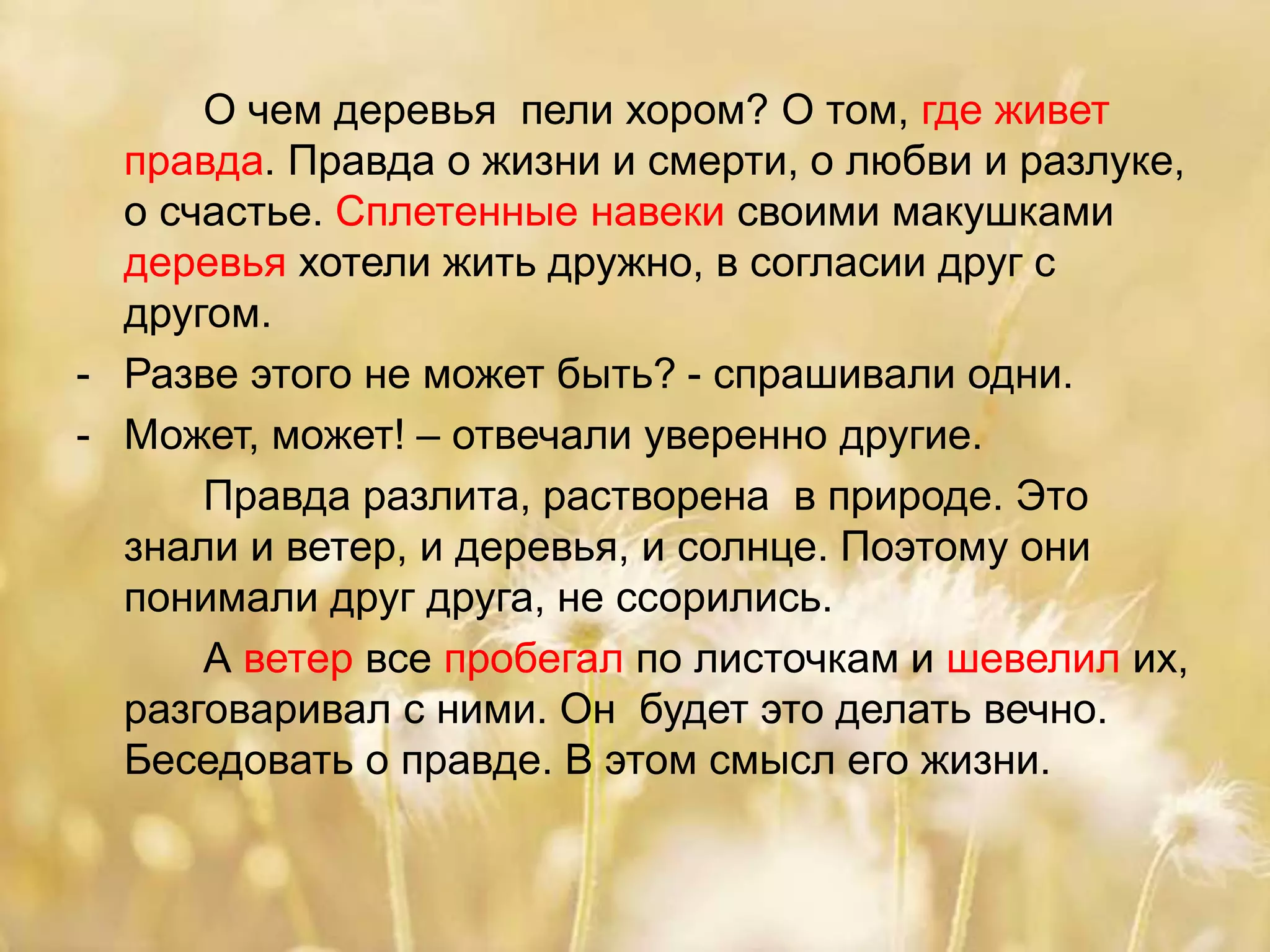 О чем деревья пели хором? О том, где живет
правда. Правда о жизни и смерти, о любви и разлуке,
о счастье. Сплетенные навеки своими макушками
деревья хотели жить дружно, в согласии друг с
другом.
- Разве этого не может быть? - спрашивали одни.
- Может, может! – отвечали уверенно другие.
Правда разлита, растворена в природе. Это
знали и ветер, и деревья, и солнце. Поэтому они
понимали друг друга, не ссорились.
А ветер все пробегал по листочкам и шевелил их,
разговаривал с ними. Он будет это делать вечно.
Беседовать о правде. В этом смысл его жизни.
 