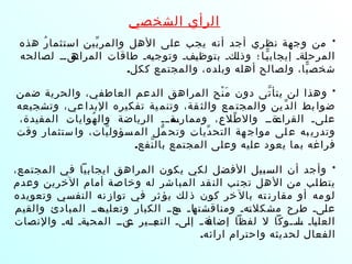 ‫الشخصي‬ ‫الرأي‬
*‫هذه‬ ‫ر‬ُ ‫استثما‬ ‫بين‬ّ ‫والمر‬ ‫الهل‬ ‫على‬ ‫يجب‬ ‫أنه‬ ‫أجد‬ ‫نظري‬ ‫وجهة‬ ‫من‬
‫لصالحه‬ ‫قققق‬‫المراه‬ ‫طاقات‬ ‫قهق‬‫ي‬‫وتوج‬ ‫قفق‬‫ي‬‫بتوظ‬ ‫قكق‬‫ل‬‫وذ‬ ‫؛‬ ‫يقا‬ّ ‫إيجاب‬ ‫قةق‬‫ل‬‫المرح‬
.‫ككل‬ ‫والمجتمع‬ ،‫وبلده‬ ‫أهله‬ ‫ولصالح‬ ،‫يا‬ّ ‫شخص‬
*‫ضمن‬ ‫والحرية‬ ،‫العاطفي‬ ‫الدعم‬ ‫المراهق‬ ‫نح‬ْ ‫م‬َ ‫دون‬ ‫تى‬ّ ‫يتأ‬ ‫لن‬ ‫وهذا‬
‫وتشجيعه‬ ،‫عي‬ ‫البدا‬ ‫تفكيره‬ ‫ية‬ ‫وتنم‬ ،‫قة‬ ‫والث‬ ‫مع‬ ‫والمجت‬ ‫ين‬ ‫د‬ّ ‫ال‬ ‫بط‬ ‫ضوا‬
،‫المفيدة‬ ‫هوايات‬ُ ‫وال‬ ‫الرياضة‬ ‫قةققق‬‫وممارس‬ ،‫طلع‬ّ ‫وال‬ ‫قةقق‬‫القراء‬ ‫قىق‬‫ل‬‫ع‬
‫وقت‬ ‫ستثمار‬ ‫وا‬ ،‫يات‬ّ ‫سؤول‬ ‫الم‬ ‫مل‬ّ ‫وتح‬ ‫ديات‬ّ ‫التح‬ ‫هة‬ ‫مواج‬ ‫لى‬ ‫ع‬ ‫به‬ ‫وتدري‬
.‫نفع‬ّ ‫بال‬ ‫المجتمع‬ ‫وعلى‬ ‫عليه‬ ‫يعود‬ ‫بما‬ ‫فراغه‬
*،‫المجتمع‬ ‫في‬ ‫ايجابيا‬ ‫المراهق‬ ‫يكون‬ ‫لكي‬ ‫الفضل‬ ‫السبيل‬ ‫أن‬ ‫وأجد‬
‫وعدم‬ ‫الخرين‬ ‫أمام‬ ‫صة‬‫وخا‬ ‫له‬ ‫شر‬‫المبا‬ ‫قد‬‫الن‬ ‫نب‬‫تج‬ ‫هل‬‫ال‬ ‫من‬ ‫لب‬‫يتط‬
‫وتعويده‬ ‫النفسي‬ ‫نه‬ ‫تواز‬ ‫في‬ ‫ثر‬ ‫يؤ‬ ‫لك‬ ‫ذ‬ ‫كون‬ ‫خر‬ ‫بال‬ ‫ته‬ ‫مقارن‬ ‫أو‬ ‫مه‬ ‫لو‬
‫والقيم‬ ‫المبادئ‬ ‫قهقق‬‫وتعليم‬ ‫الكبار‬ ‫قعقق‬‫م‬ ‫ق‬‫ق‬‫قا‬‫ومناقشته‬ ‫قهق‬‫ت‬‫مشكل‬ ‫طرح‬ ‫قىق‬‫ل‬‫ع‬
‫والنصات‬ ‫قهق‬‫ل‬ ‫قةق‬‫ب‬‫المح‬ ‫قنقق‬‫ع‬ ‫قبققير‬‫التع‬ ‫قىق‬‫ل‬‫إ‬ ‫ق‬‫ق‬‫قة‬‫إضاف‬ ‫لفظا‬ ‫ل‬ ‫ققوكا‬‫ق‬‫قل‬‫س‬ ‫قاق‬‫ي‬‫العل‬
.‫ارائه‬ ‫واحترام‬ ‫لحديثه‬ ‫الفعال‬
 