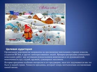 Целевая аудитория
Организация мероприятия направлена на просвещение школьников старших классов,
студентов ВУЗов, и других заинтересованных людей. Ярмарка-распродажа уникальных
новогодних работ как мотивация рукодельников-живописцев и их руководителей,
вовлеченность худ. студий, кружков, сувенирных магазинов.
История праздника особенно интересна в его преддверии, мало кто задумывается как это
было в нашей стране. Тонкости праздника, который теперь неотъемлемая составляющая
нашей жизни.
 