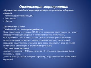 Организация мероприятия
Мероприятие подобного характера интересно проводить в формате
ярмарки
- Местных (региональных ДК)
- Библиотеки
- Школы
Понадобится 2 зала:
1 небольшой зал «история праздника»
Зал с проектором и стульями (15-20 шт.), освящение приглушено, на 1 стену
проецируется видеоматериал, 3 остальные заняты открытками,
фотографиями, газетными статьями (новогодние выпуски советского
периода, которые не жалко – можно положить на стол у экспозиции),
письмами к деду морозу (старыми, если такие имеются), + елка со старой
гирляндой и стаааааарыми елочными игрушками)
2 зал необходим большой:
для мастер-классов (1 МК рассчитан на 10-15 человек, проводится будет
каждые 2-3 часа),
для «витрин» (поделки, товары на продажу) от рукодельников, школьников
(ярмарка)
 