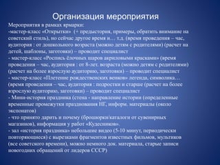 Организация мероприятия
Мероприятия в рамках ярмарки:
-мастер-класс «Открытки» (+ предыстория, примеры, обратить внимание на
советский стиль), но сейчас другое время и… т.д. (время проведения – час,
аудитория : от дошкольного возраста (можно детям с родителями) (расчет на
детей, шаблоны, заготовки) – проводит специалист
- мастер-класс «Роспись ёлочных шаров акриловыми красками» (время
проведения – час, аудитория : от 8-лет. возраста (можно детям с родителями)
(расчет на более взрослую аудиторию, заготовки) – проводит специалист
- мастер-класс «Плетение рождественских венков» легенда, символика…
(время проведения – час, аудитория : подростки и старше (расчет на более
взрослую аудиторию, заготовки) – проводит специалист
- Мини-история праздника (стена - направление истории (определенные
временные промежутки празднования НГ, информ. материалы (около
экспонатов)
- что принято дарить и почему (брошюрки/каталоги от сувенирных
магазинов), информация у работ «Кудесников».
- зал «история праздника» небольшие видео (5-10 минут, периодически
повторяющиеся) с вырезками фрагментов известных фильмов, мультиков
(все советского времени), можно немного док. материала, старые записи
новогодних обращений от лидеров СССР)
 