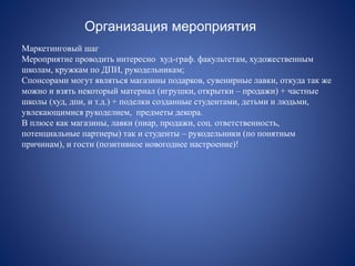 Организация мероприятия
Маркетинговый шаг
Мероприятие проводить интересно худ-граф. факультетам, художественным
школам, кружкам по ДПИ, рукодельникам;
Спонсорами могут являться магазины подарков, сувенирные лавки, откуда так же
можно и взять некоторый материал (игрушки, открытки – продажи) + частные
школы (худ, дпи, и т.д.) + поделки созданные студентами, детьми и людьми,
увлекающимися рукоделием, предметы декора.
В плюсе как магазины, лавки (пиар, продажи, соц. ответственность,
потенциальные партнеры) так и студенты – рукодельники (по понятным
причинам), и гости (позитивное новогоднее настроение)!
 