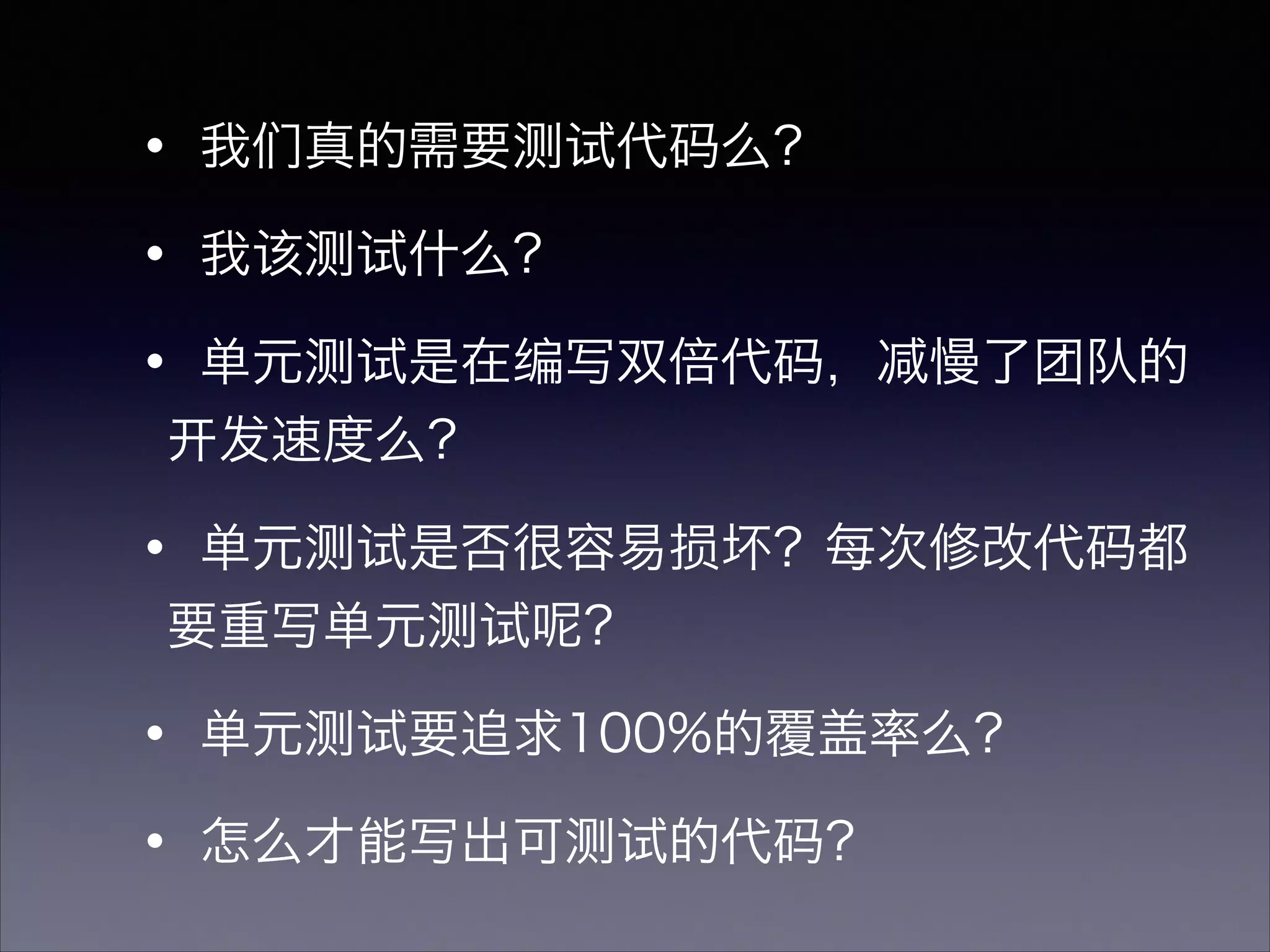 ・我们真的需要测试代码么？
・我该测试什么？
・单元测试是在编写双倍代码，减慢了团队的
开发速度么？
・单元测试是否很容易损坏？每次修改代码都
要重写单元测试呢？
・单元测试要追求100%的覆盖率么？
・怎么才能写出可测试的代码？
 