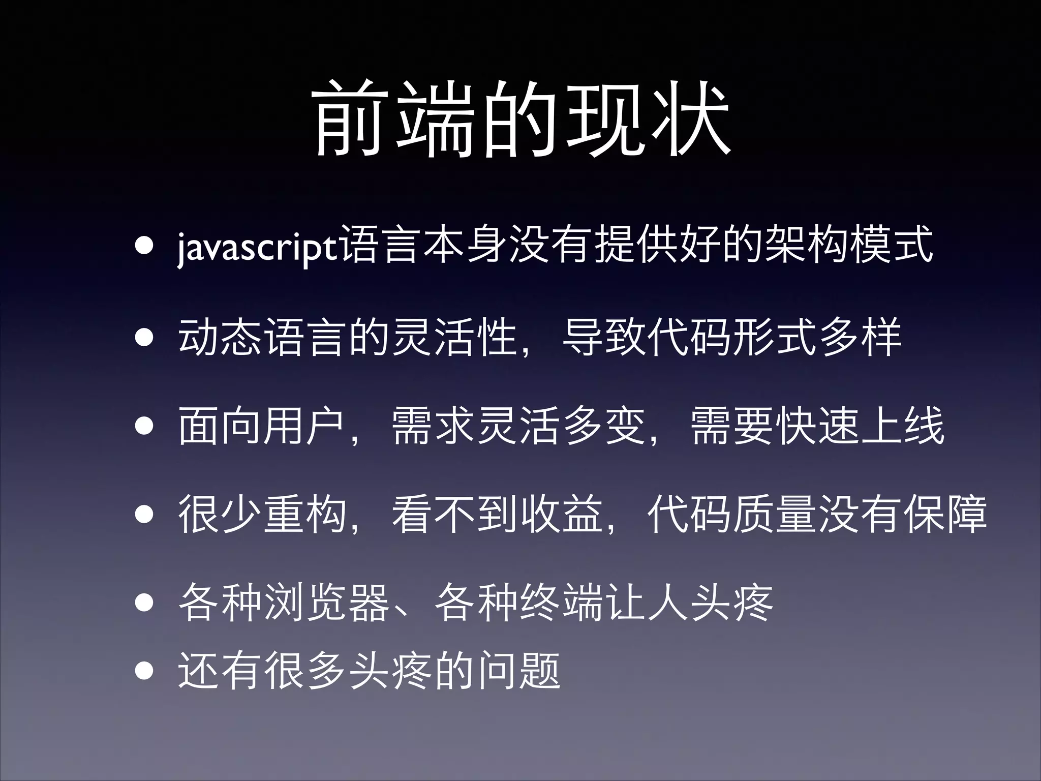 前端的现状
• javascript语言本身没有提供好的架构模式
• 动态语言的灵活性，导致代码形式多样
• 面向用户，需求灵活多变，需要快速上线
• 很少重构，看不到收益，代码质量没有保障
• 各种浏览器、各种终端让⼈人头疼	

• 还有很多头疼的问题
 