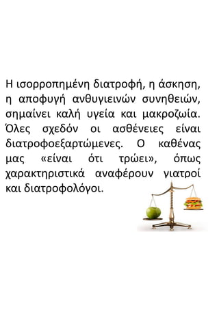 Η ισορροπημένη διατροφή, η άσκηση,
η αποφυγή ανθυγιεινών συνηθειών,
σημαίνει καλή υγεία και μακροζωία.
Όλες σχεδόν οι ασθένειες είναι
διατροφοεξαρτώμενες. Ο καθένας
μας «είναι ότι τρώει», όπως
χαρακτηριστικά αναφέρουν γιατροί
και διατροφολόγοι.
 