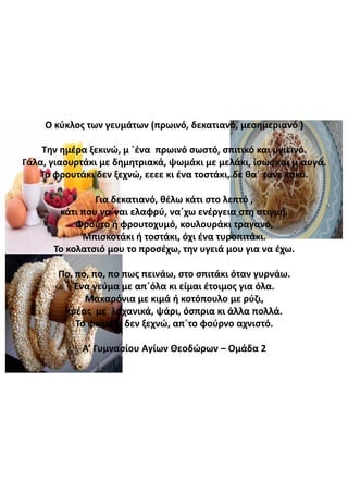 Ο  κύκλος  των  γευμάτων  (πρωινό,  δεκατιανό,  μεσημεριανό  )
Την  ημέρα  ξεκινώ,  μ  ΄ένα πρωινό  σωστό,  σπιτικό  και  υγιεινό.
Γάλα,  γιαουρτάκι  με  δημητριακά,  ψωμάκι  με  μελάκι,  ίσως  και  μ΄αυγά.
Το  φρουτάκι δεν  ξεχνώ,  εεεε κι  ένα  τοστάκι,  δε  θα΄ τανε κακό.
Για  δεκατιανό,  θέλω  κάτι  στο  λεπτό  ,
κάτι  που  να΄ναι ελαφρύ,  να΄χω ενέργεια  στη  στιγμή.
Φρούτο  ή  φρουτοχυμό,  κουλουράκι  τραγανό,
Μπισκοτάκι  ή  τοστάκι,  όχι  ένα  τυροπιτάκι.
Το  κολατσιό  μου  το  προσέχω,  την  υγειά  μου  για  να  έχω.
Πο,  πο, πο, πο πως  πεινάω,  στο  σπιτάκι  όταν  γυρνάω.
Ένα  γεύμα  με  απ΄όλα κι  είμαι  έτοιμος  για  όλα.
Μακαρόνια  με  κιμά  ή  κοτόπουλο  με  ρύζι,
κρέας    με    λαχανικά,  ψάρι,  όσπρια  κι  άλλα  πολλά.
Το  ψωμάκι  δεν  ξεχνώ,  απ΄το φούρνο  αχνιστό.
Α’  Γυμνασίου  Αγίων  Θεοδώρων  – Ομάδα  2
 