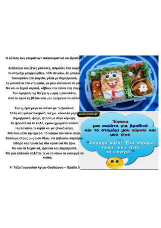 Ο  κύκλος  των  γευμάτων  (  απογευματινό  και  βραδινό  )
Διάβασμα  και  ξένες  γλώσσες,  ασχολίες  ένα  σωρό,
το  στομάχι  γουργουρίζει,  πάλι  πεινάω,  δε  μπορώ.
Γιαουρτάκι  στο  ψυγείο,  γάλα  με  δημητριακά,
τα  μπισκότα  στο  ντουλάπι,  να  μου  κλείνουνε  το  μάτι.
Να  και  οι  ξηροί  καρποί,  κόβουν  την  πείνα  στη  στιγμή.
Την  τιμητική  της  θα΄χει η  μικρή  η  σοκολάτα,
από  το  πρωί  τη  βλέπω  και  μου  τρέχουνε  τα  σάλια.
Την  ημέρα  χαιρετώ  πάντα  με  το  βραδινό.  
Γάλα  και  γαλακτοκομικά,  να΄χω κόκκαλα  γερά!
Δημητριακά,  ψωμί,  φτάσαμε  στην  κορυφή.
Τα  φρουτάκια τα  καλά,  έχουν  χρώματα  πολλά.
Η  μπανάνα,  τι  κυρία  και  με  ξενικό  αέρα,
Μα  ένα  μήλο  την  ημέρα,  το  γιατρό  τον  κάνει  πέρα.
Καύσιμα  στους  μυς    μου  θέλω,  να  ψηλώσω  λαχταρώ.
Σίδηρο  και  πρωτεΐνη  στα  κρεατικά θα  βρω.
Να  και  τα  λαχανικά,  φρέσκα  και  λαχταριστά,  
Με  μια  σπέσιαλ  σαλάτα,  τι  να  τα  κάνω  τα  γκουρμέ τα  
πιάτα;
Α΄  Τάξη  Γυμνασίου  Αγίων  Θεοδώρων  – Ομάδα  3  
 