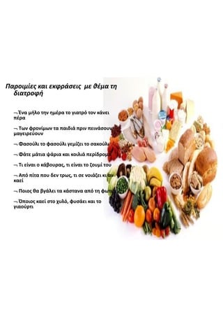 Παροιμίες  και  εκφράσεις   με  θέμα  τη  
διατροφή
Ένα  μήλο  την  ημέρα  το  γιατρό  τον  κάνει  
πέρα
Των  φρονίμων  τα  παιδιά  πριν  πεινάσουν  
μαγειρεύουν
Φασούλι  το  φασούλι  γεμίζει  το  σακούλι
Φάτε  μάτια  ψάρια  και  κοιλιά  περίδρομο
Τι  είναι  ο  κάβουρας,  τι  είναι  το  ζουμί  του
Από  πίτα  που  δεν  τρως,  τι  σε  νοιάζει  κι  αν  
καεί
Ποιος  θα  βγάλει  τα  κάστανα  από  τη  φωτιά
Όποιος  καεί  στο  χυλό,  φυσάει  και  το  
γιαούρτι
 