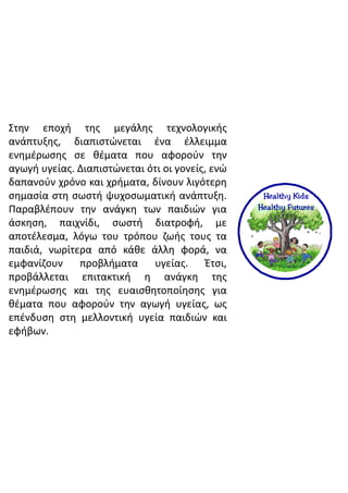 Στην εποχή της μεγάλης τεχνολογικής
ανάπτυξης, διαπιστώνεται ένα έλλειμμα
ενημέρωσης σε θέματα που αφορούν την
αγωγή υγείας. Διαπιστώνεται ότι οι γονείς, ενώ
δαπανούν χρόνο και χρήματα, δίνουν λιγότερη
σημασία στη σωστή ψυχοσωματική ανάπτυξη.
Παραβλέπουν την ανάγκη των παιδιών για
άσκηση, παιχνίδι, σωστή διατροφή, με
αποτέλεσμα, λόγω του τρόπου ζωής τους τα
παιδιά, νωρίτερα από κάθε άλλη φορά, να
εμφανίζουν προβλήματα υγείας. Έτσι,
προβάλλεται επιτακτική η ανάγκη της
ενημέρωσης και της ευαισθητοποίησης για
θέματα που αφορούν την αγωγή υγείας, ως
επένδυση στη μελλοντική υγεία παιδιών και
εφήβων.
 
