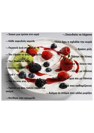 Έκανε  μια  τρύπα  στο  νερό
Κάθε  καρυδιάς  καρύδι
Περσινά  ξινά  σταφύλια
Του  έψησε  το  ψάρι  στα  χείλη
Του’  βγαλε το  λάδι
Κουτός  σα  βλήτο
Σιγά  τ’  αβγά
Τον  έπιασε  στα  πράσα
Πρέπει  να  φας  πολλά  καρβέλια  
ακόμα
Ντύθηκε  σαν  κρεμμύδι
Σπουδαία  τα  λάχανα
Πίσω  έχει  η  αχλάδα  την  ουρά
Βράσε  ρύζι
Έφαγε  σα  λύκος
Μάσησε  τα  λόγια  του
Ήλιος  με  δόντια
Πάλεψε  με  νύχια  και  με  δόντια
Αβγά  σου  καθαρίζουνε
Ακόμα  το  στόμα  σου  γάλα  μυρίζει
 