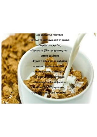 Δε  χαρίζουνε  κάστανα
Έβγαλε  τα  κάστανα  από  τη  φωτιά
Το  μήλο  της  έριδας
Έφαγε  το  ξύλο  της  χρονιάς  του
Έφαγε  χυλόπιτα
Έχασε  τ’  αβγά  και  τα  καλάθια
Και  του  πουλιού  το  γάλα
Η  γλώσσα  του  στάζει  μέλι
Η  φτήνια  τρώει  τον  παρά
Θα  πούμε  το  ψωμί  ψωμάκι
Θα  σε  φάει  η  μαρμάγκα
Θα  φάμε  με  χρυσά  κουτάλια
 