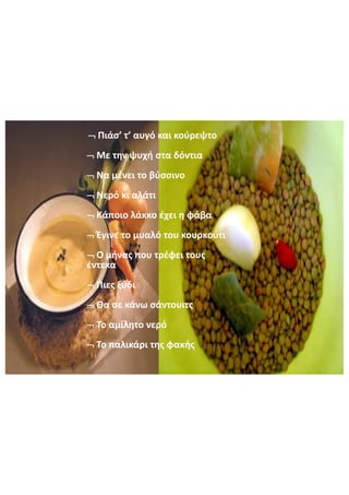 Πιάσ’  τ’  αυγό  και  κούρεψτο
Με  την  ψυχή  στα  δόντια
Να  μένει  το  βύσσινο
Νερό  κι  αλάτι
Κάποιο  λάκκο  έχει  η  φάβα
Έγινε  το  μυαλό  του  κουρκούτι
Ο  μήνας  που  τρέφει  τους  
έντεκα
Πιες  ξύδι
Θα  σε  κάνω  σάντουιτς
Το  αμίλητο  νερό  
Το  παλικάρι  της  φακής
 