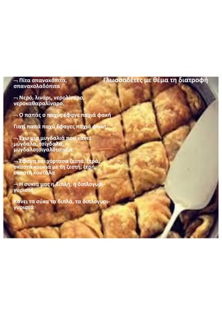 Πίτα  σπανακόπιτα,  
σπανακολαδόπιτα
Νερό,  λινάρι,  νερολίναρο,
νεροκαθαραλίναρο.
Ο  παπάς  ο  παχύς  έφαγε  παχιά  φακή
Γιατί  παπά  παχύ  έφαγες  παχιά  φακή;
Έχω  μια  μυγδαλιά  που  κάνει  
μύγδαλα,  τσίγδαλα,
μυγδαλοτσιγαλότσιγδα
Έφαγα  και  χόρτασα  ζεστά,  ξερά,  
σκαστά  κουκιά  με  τη  ζεστή,  ξερή,  
σκαστή  κουτάλα
Η  συκιά  μας  η  διπλή,  η  διπλογυρι-
γυριστή
Κάνει  τα  σύκα  τα  διπλά,  τα  διπλογυρι-
γυριστά
Γλωσσοδέτες  με  θέμα  τη  διατροφή
 