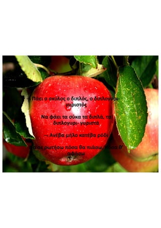 Πάει  ο  σκύλος  ο  διπλός,  ο  διπλογυρι-
γυριστός
Να  φάει  τα  σύκα  τα  διπλά,  τα  
διπλογυρι- γυριστά
Ανέβα  μήλο  κατέβα  ρόδι
Να  σε  ρωτήσω  πόσα  θα  πιάσω,  πόσα  θ’  
αφήσω
 