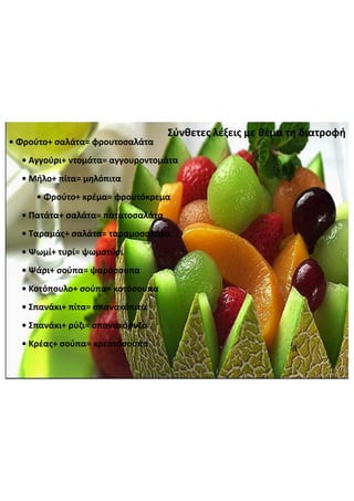 Σύνθετες  λέξεις  με  θέμα  τη  διατροφή
•  Φρούτο+  σαλάτα=  φρουτοσαλάτα
•  Αγγούρι+  ντομάτα=  αγγουροντομάτα
•  Μήλο+  πίτα=  μηλόπιτα
•  Φρούτο+  κρέμα=  φρουτόκρεμα
•  Πατάτα+  σαλάτα=  πατατοσαλάτα
•  Ταραμάς+  σαλάτα=  ταραμοσαλάτα
•  Ψωμί+  τυρί=  ψωμοτύρι
•  Ψάρι+  σούπα=  ψαρόσουπα
•  Κοτόπουλο+  σούπα=  κοτόσουπα
•  Σπανάκι+  πίτα=  σπανακόπιτα
•  Σπανάκι+  ρύζι=  σπανακόρυζο
•  Κρέας+  σούπα=  κρεατόσουπα
 