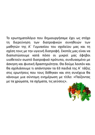 Το ερωτηματολόγιο που δημιουργήσαμε έχει ως στόχο
τη διερεύνηση των διατροφικών συνηθειών των
μαθητών της Α΄ Γυμνασίου του σχολείου μας και τη
σχέση τους με την υγιεινή διατροφή. Σκοπός μας είναι να
διαπιστώσουμε κατά πόσο οι μικροί μας έφηβοι
υιοθετούν σωστό διατροφικό πρότυπο, συνδυασμένο με
άσκηση και φυσική δραστηριότητα. Θα δούμε λοιπόν και
θα σχολιάσουμε τι απάντησαν τα 63 παιδιά της Α΄ τάξης
στις ερωτήσεις που τους δόθηκαν και στη συνέχεια θα
κάνουμε μια σύντομη ενημέρωση με τίτλο: «Παίζοντας
με τα χρώματα, τα σχήματα, τις γεύσεις».
 