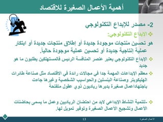 LOGO‫لالقتصاد‬ ‫الصغيرة‬ ‫األعمال‬ ‫أهمية‬
2-‫التكنولوجي‬ ‫لإلبداع‬ ‫مصدر‬
‫التكنولوجي‬ ‫اإلبداع‬:
‫ابتكا‬ ‫أو‬ ‫جديدة‬ ‫منتجات‬ ‫إطالق‬ ‫أو‬ ‫جديدة‬ ‫موجودة‬ ‫منتجات‬ ‫تحسين‬ ‫هو‬‫ر‬
ً‫ا‬‫حالي‬ ‫موجودة‬ ‫عملية‬ ‫تحسين‬ ‫أو‬ ‫جديدة‬ ‫إنتاجية‬ ‫عملية‬.
‫ي‬ ‫فالمستهلكين‬ ‫الرئيس‬ ‫المنافسة‬ ‫عنصر‬ ‫يعتبر‬ ‫التكنولوجي‬ ‫اإلبداع‬‫هو‬ ‫ما‬ ‫طلبون‬
‫جديد‬
‫طائر‬ ‫صناعة‬ ‫مثل‬ ‫االقتصاد‬ ‫في‬ ‫رائدة‬ ‫مجاالت‬ ‫في‬ ‫جدا‬ ‫المهمة‬ ‫اإلبداعات‬ ‫معظم‬‫ات‬
‫جاءت‬ ‫وغيرها‬ ‫الشخصية‬ ‫والحواسيب‬ ‫البنسلين‬ ‫وصناعة‬ ‫الهليكوبتر‬
‫متفتحة‬ ‫عقول‬ ‫ذوي‬ ‫رياديون‬ ‫يديرها‬ ‫صغيرة‬ ‫باجتهاداعمال‬
-‫بحا‬ ‫يسمى‬ ‫ما‬ ‫وعمل‬ ‫الرياديين‬ ‫احتضان‬ ‫من‬ ‫البد‬ ‫اإلبداعي‬ ‫النشاط‬ ‫لتنمية‬‫ضنات‬
‫لها‬ ‫تمويل‬ ‫وتوفير‬ ‫الصغيرة‬ ‫األعمال‬ ‫وتشجيع‬ ‫األعمال‬.
‫الصغيرة‬ ‫األعمال‬13
 