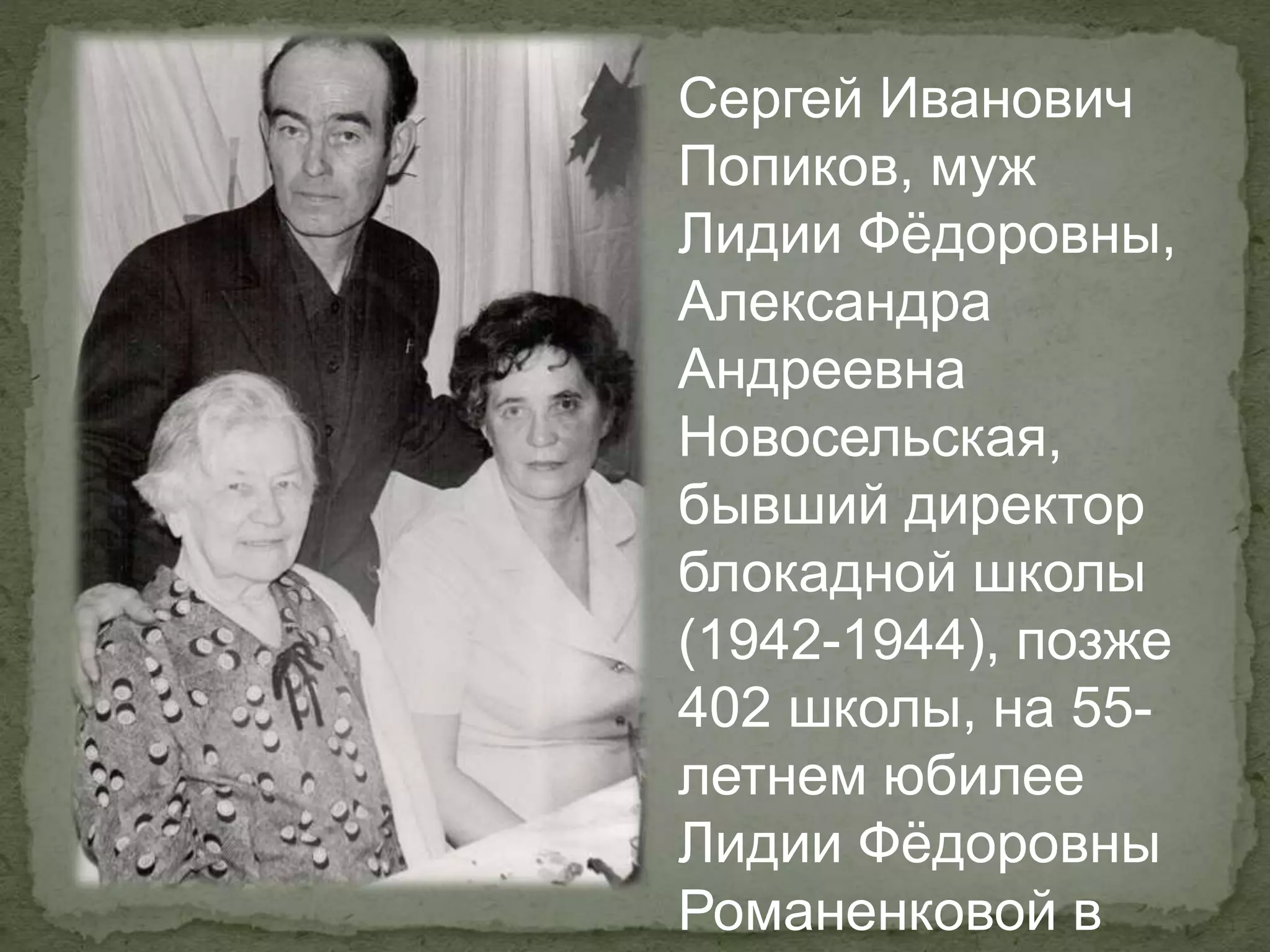 Сергей Иванович
Попиков, муж
Лидии Фёдоровны,
Александра
Андреевна
Новосельская,
бывший директор
блокадной школы
(1942-1944), позже
402 школы, на 55-
летнем юбилее
Лидии Фёдоровны
Романенковой в
 