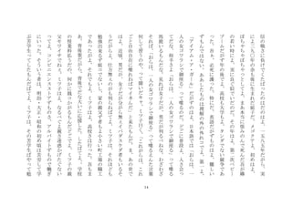 14
信
の
戦
さ
に
負
け
で
く
た
ば
た
の
は
だ
の
は
よ
一
五
八
五
年
だ
が
ら
実
に
よ
三
九
〇
年
の
余
も
後
に
生
ま
れ
だ
姐
子
だ
メ
ゴ
ク
テ
よ
初
め
は
よ
ぽ
ち
ち
ぽ
ち
と
し
て
よ
ま
あ
本
当
に
恨
み
の
ん
で
死
ん
だ
吾
が
嬶
の
若
い
時
に
よ
実
に
良
ぐ
似
で
い
だ
の
だ
そ
の
年
は
よ
第
二
次
ベ
ビ
ブ
ム
だ
が
ず
年
の
後
で
よ
高
校
も
大
学
も
よ
タ
ン
ダ
で
な
い
競
争
で
あ
た
吾
必
死
に
護
た
特
に
だ
英
語
だ
が
ず
も
の
は
よ
難
し
い
ず
も
ん
で
は
な
い
あ
あ
し
た
も
の
は
理
解
の
外
の
外
れ
コ
で
よ
第
一
よ
ア
イ
ア
ム
・
ア
・
ガ
ル
だ
が
ず
の
は
よ
日
本
語
で
は
お
ら
は
一
人
の
女
ゴ
ワ
ラ
シ
で
御
座
る
て
喋
る
の
だ
ど
ご
に
普
段
よ
人
さ
会
て
だ
な
相
手
さ
よ
お
ら
は
一
人
の
女
ゴ
ワ
ラ
シ
で
御
座
る
て
喋
る
馬
鹿
い
る
も
ん
だ
な
見
れ
ば
女
子
だ
が
男
だ
が
判
る
べ
ね
な
わ
ざ
わ
ざ
そ
れ
ば
お
ら
は
一
人
の
女
ゴ
ワ
ラ
シ
で
御
座
る
て
喋
る
え
ん
た
言
葉
何
し
て
習
う
の
や
て
聞
い
だ
キ
ミ
ツ
子
曰
く
こ
れ
が
ら
は
こ
れ
ご
と
自
由
自
在
に
喋
れ
ね
ば
マ
イ
ネ
ん
だ
と
来
た
も
ん
だ
ま
あ
の
世
で
は
よ
近
頃
男
だ
が
女
子
だ
が
分
が
ら
無
イ
パ
ダ
ス
ケ
ダ
者
も
い
る
そ
う
だ
が
ら
よ
仕
方
無
の
が
も
判
ら
ね
ば
て
よ
ミ
ツ
子
は
そ
れ
ほ
ど
も
勉
強
出
来
る
ず
姐
コ
で
な
い
し
家
の
親
父
ず
者
も
よ
小
さ
い
町
工
場
の
職
工
で
あ
た
が
よ
そ
れ
で
も
よ
ミ
ツ
子
は
よ
高
校
さ
は
行
た
吾
も
ま
あ
背
後
霊
だ
が
ら
背
後
で
だ
な
大
い
に
応
援
し
た
し
た
ば
て
よ
学
校
の
授
業
料
払
う
だ
の
何
か
に
銭
コ
か
が
る
も
ん
だ
ど
ご
で
よ
ミ
ツ
子
の
親
父
モ
ワ
イ
サ
で
ね
ミ
ツ
子
は
よ
な
る
べ
ぐ
よ
親
さ
迷
惑
か
げ
た
ぐ
な
い
て
よ
コ
ン
ビ
ニ
エ
ン
ス
ス
ト
ア
ず
も
の
さ
ア
ル
バ
イ
ト
ず
も
の
で
働
ぎ
に
い
た
そ
う
い
う
者
は
明
治
・
大
正
・
昭
和
の
初
め
頃
は
苦
労
し
て
学
ぶ
苦
学
生
て
し
た
も
ん
だ
ば
て
よ
ミ
ツ
子
は
そ
の
苦
学
生
ば
や
て
勉
 