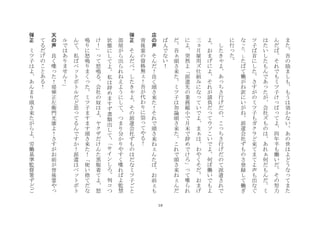 18
ま
た
吾
の
励
ま
し
も
も
う
は
効
か
な
い
あ
の
世
は
よ
ど
う
な
て
ま
た
ん
だ
ば
そ
れ
で
も
ミ
ツ
子
け
ぱ
て
よ
四
年
半
も
働
い
だ
そ
の
努
力
は
た
い
し
た
も
ん
で
あ
た
が
会
社
ズ
も
の
は
あ
れ
何
だ
も
ん
だ
ミ
ツ
子
ば
首
に
し
た
さ
す
が
の
ミ
ツ
子
も
ガ
ク
ラ
ど
来
て
ま
て
よ
声
も
出
な
ぐ
な
た
し
た
ば
て
働
が
ね
訳
に
い
が
ね
派
遣
会
社
ず
も
の
さ
登
録
し
て
働
ぎ
に
行
た
	
 
	
 	
 
し
た
き
よ
あ
ち
さ
行
げ
だ
の
こ
ち
さ
行
げ
だ
の
て
派
遣
さ
れ
で
よ
お
ま
げ
に
よ
そ
れ
が
請
負
だ
て
ウ
ソ
こ
い
で
よ
何
ぼ
働
い
で
も
よ
三
月
雇
用
ズ
仕
組
み
に
な
て
い
で
よ
ま
は
わ
や
く
そ
だ
お
ま
げ
に
よ
突
然
よ
派
遣
先
の
業
務
縮
小
で
月
末
で
辞
め
で
け
ろ
て
喋
ら
れ
だ
吾
頭
さ
来
た
ミ
ツ
子
は
勿
論
頭
さ
来
た
こ
れ
で
頭
さ
来
ね
ん
だ
ば
人
で
な
い
！
	
 
店
の
声
	
 
そ
ん
だ
！
良
く
頭
さ
来
た
！
そ
れ
で
頭
さ
来
ね
ん
た
ば
お
前
も
背
後
霊
の
資
格
無
！
吾
が
代
わ
り
に
祟
て
や
る
！
	
 
弾
正
	
 
そ
ん
だ
べ
し
た
き
よ
そ
の
派
遣
会
社
ず
も
の
は
だ
な
ミ
ツ
子
ご
と
部
屋
が
ら
出
ら
れ
ね
え
よ
う
に
し
て
つ
ま
り
分
か
り
や
す
く
喋
れ
ば
よ
監
禁
状
態
に
し
て
よ
私
は
辞
め
ま
す
ず
書
類
出
し
て
サ
イ
ン
し
ろ
判
コ
つ
け
！
て
怒
鳴
る
会
社
の
奴
は
よ
ヤ
ク
ザ
だ
け
ん
た
黒
服
着
て
よ
怒
鳴
り
に
怒
鳴
り
ま
く
た
ミ
ツ
子
ま
す
ま
す
頭
さ
来
た
！
使
い
捨
て
だ
な
ん
て
私
ば
ペ
ト
ボ
ト
ル
だ
ど
思
て
る
ん
で
す
か
！
派
遣
は
ペ
ト
ボ
ト
ル
で
は
あ
り
ま
せ
ん
！
	
 
天
の
声
	
 
良
く
喋
た
！
堤
弾
正
左
衛
門
光
康
よ
！
さ
す
が
お
前
が
背
後
霊
や
て
る
だ
げ
の
こ
と
あ
る
！
	
 
弾
正
	
 
ミ
ツ
子
は
よ
あ
ん
ま
り
頭
さ
来
た
が
ら
よ
労
働
基
準
監
督
署
ず
ど
ご
 