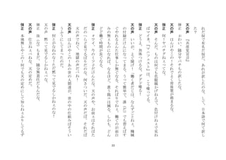 22
れ
だ
奴
で
有
名
だ
奴
だ
あ
れ
が
訳
し
た
の
な
し
て
日
本
語
で
何
て
訳
し
た
？
	
 
天
の
声
	
 
共
産
党
宣
言
	
 
弾
正
	
 
わ
い
随
分
ヤ
バ
チ
も
の
訳
し
た
な
	
 
天
の
声
	
 
は
ん
け
や
こ
の
！
そ
れ
で
よ
く
背
後
霊
が
務
ま
る
な
	
 
弾
正
	
 
何
！
ヤ
バ
チ
グ
ね
て
な
	
 
天
の
声
	
 
そ
ん
だ
も
の
は
何
で
も
色
眼
鏡
か
げ
ね
え
で
色
付
け
ね
で
見
ね
ば
マ
イ
ネ
マ
ニ
フ
ス
ト
は
こ
う
喋
て
る
	
 
弾
正
	
 
ど
う
よ
勿
体
つ
け
る
な
グ
グ
ド
喋
る
！
	
 
天
の
声
	
 
い
い
が
よ
ぐ
聞
げ
！
働
く
者
だ
じ
は
な
ん
ず
ご
と
ね
機
械
の
付
録
だ
け
ん
に
な
て
ま
る
う
て
簡
単
で
誰
だ
で
も
習
え
ば
す
ぐ
や
れ
る
え
ん
た
仕
事
し
か
無
ぐ
な
る
そ
れ
ば
り
で
ね
働
ぐ
の
が
面
白
み
の
無
も
の
に
な
れ
ば
な
る
ほ
ど
貰
う
銭
コ
は
減
る
し
か
も
ど
ん
ど
ど
働
ぐ
時
間
が
長
ぐ
な
る
	
 
弾
正
	
 
ワ
イ
今
の
ミ
ツ
子
だ
け
ん
た
な
天
の
声
や
お
前
は
そ
れ
ば
た
だ
の
へ
ら
ど
見
で
る
ば
り
だ
の
な
何
さ
つ
い
だ
天
の
声
だ
ば
そ
れ
だ
ば
天
の
声
で
ね
ぐ
地
獄
の
声
だ
べ
ね
！
	
 
天
の
声
	
 
は
ん
け
や
こ
の
！
あ
の
世
の
人
間
達
が
世
の
中
の
仕
組
み
ば
そ
う
い
う
ふ
う
に
し
て
ま
た
の
だ
	
 
弾
正
	
 
何
と
が
な
ね
の
な
！
た
だ
黙
て
見
で
る
し
か
ね
の
な
！
	
 
天
の
声
	
 
黙
て
見
で
る
し
か
ね
べ
な
	
 
弾
正
	
 汝
な
も
ま
だ
随
分
無
責
任
だ
も
ん
だ
な
	
 
天
の
声
	
 
仕
方
ね
べ
ね
な
天
の
定
め
だ
	
 
弾
正
	
 
本
地
無
し
や
こ
の
！
何
で
も
天
の
定
め
に
し
て
知
ら
ね
ふ
り
し
て
る
ず
 