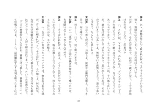 24
弾
正
	
 
あ
ゝ
津
軽
為
信
に
か
て
殺
さ
れ
だ
奴
よ
う
じ
う
じ
ど
い
る
じ
皆
々
無
縁
仏
に
な
て
ま
て
哀
れ
だ
奴
ば
り
だ
ば
て
よ
	
 
天
の
声
	
 
そ
ご
よ
そ
れ
共
ば
集
め
で
お
前
ど
一
緒
ズ
に
な
て
ミ
ツ
子
ば
助
け
る
の
せ
ど
ん
だ
こ
の
案
は
？
	
 
弾
正
	
 
ハ
そ
れ
だ
ば
マ
イ
ネ
な
あ
れ
共
は
よ
グ
ン
ズ
ガ
サ
エ
ビ
で
よ
千
の
風
に
な
て
て
歌
コ
流
行
た
ど
ご
で
良
い
気
に
な
て
よ
あ
ち
ブ
ラ
カ
ラ
こ
ち
ブ
ラ
カ
ラ
て
よ
は
千
の
風
も
良
い
も
ん
だ
誰
が
吾
ば
思
い
出
し
て
け
ね
べ
が
な
思
い
出
し
て
け
れ
ば
そ
の
人
の
ど
ご
行
き
て
な
あ
て
よ
無
縁
で
行
き
所
無
ど
ご
で
遊
ん
で
歩
い
て
ば
り
で
な
ん
ち
も
効
か
ね
！
	
 
天
の
声
	
 
分
が
ら
無
奴
だ
な
お
前
も
よ
堤
弾
正
左
衛
門
光
康
よ
さ
き
吾
何
て
喋
た
	
 
弾
正
	
 
何
よ
は
て
何
て
喋
た
き
な
	
 
天
の
声
	
 
ヘ
ン
ヘ
ぼ
げ
だ
な
！
万
国
の
労
働
者
同
盟
せ
よ
て
喋
た
べ
せ
先
刻
聞
い
だ
ご
と
ハ
カ
ラ
忘
れ
だ
の
な
	
 
弾
正
	
 
そ
う
言
わ
れ
れ
ば
よ
近
頃
よ
ど
う
し
た
訳
だ
が
や
て
ば
さ
て
い
か
な
く
な
て
よ
物
忘
れ
激
し
ぐ
な
た
え
ん
て
さ
何
と
か
な
ら
ね
も
ん
だ
べ
が
な
天
の
声
様
よ
	
 
天
の
声
	
 
へ
急
に
ナ
ヘ
す
気
な
た
て
マ
イ
ネ
で
ば
物
忘
れ
は
お
互
い
様
だ
吾
も
昨
日
頼
ま
れ
だ
ご
と
す
ぐ
忘
れ
で
よ
こ
の
間
も
よ
何
卒
何
卒
大
学
の
入
学
試
験
受
か
り
ま
す
よ
う
に
て
頼
ま
れ
で
よ
急
に
何
人
も
頼
ま
れ
だ
ど
ご
で
よ
三
人
ば
り
頼
み
忘
れ
で
ま
て
よ
た
い
し
た
迷
惑
か
げ
で
こ
ご
の
神
様
何
ち
も
き
か
ね
賽
銭
上
げ
で
損
し
た
賽
銭
戻
せ
！
て
怒
鳴
ら
れ
で
よ
こ
ら
話
誤
魔
化
す
な
！
先
刻
も
喋
た
よ
う
に
だ
 