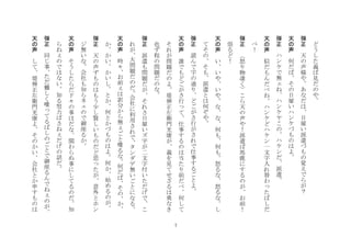 7
ど
う
し
た
義
ば
見
だ
の
や
	
 
弾
正
	
 
天
の
声
様
や
あ
な
だ
は
日
雇
い
派
遣
づ
も
の
覚
え
で
ら
が
？
	
 
天
の
声
	
 
何
だ
ば
そ
の
日
雇
い
ハ
ン
ケ
づ
も
の
は
よ
	
 
弾
正
	
 
ハ
ン
ケ
で
無
ね
ハ
ン
ケ
ヤ
こ
の
ハ
ケ
ン
だ
派
遣
	
 
天
の
声
	
 
似
だ
も
ん
だ
べ
ね
ハ
ン
ケ
ど
ハ
ケ
ン
一
文
字
入
れ
替
わ
た
ば
し
だ
べ
！
	
 
弾
正
	
 
怒
り
物
凄
く
こ
ら
天
の
声
や
！
派
遣
ば
馬
鹿
に
す
る
の
が
お
前
！
祟
る
ど
！
	
 
天
の
声
	
 
い
い
や
い
や
な
な
何
も
何
も
怒
る
な
怒
る
な
し
て
そ
の
そ
も
派
遣
と
は
何
ぞ
や
	
 
弾
正
	
 
読
ん
で
字
の
通
り
ど
ご
が
さ
行
が
さ
れ
で
仕
事
す
る
ご
と
よ
	
 
天
の
声
	
 
誰
で
も
ど
ご
が
さ
行
て
仕
事
す
る
の
は
当
た
り
前
だ
べ
何
し
て
そ
れ
が
問
題
だ
の
よ
堤
弾
正
左
衛
門
光
康
が
義
を
見
て
せ
ざ
る
は
勇
な
き
也
ず
程
の
問
題
だ
の
な
	
 
弾
正
	
 
派
遣
も
問
題
だ
が
そ
れ
さ
日
雇
い
ズ
字
が
二
文
字
付
い
た
だ
げ
で
こ
れ
が
大
問
題
だ
の
だ
会
社
に
利
用
さ
れ
で
タ
ン
ダ
デ
無
い
ご
と
に
な
る
	
 
天
の
声
	
 
時
々
お
前
は
訳
分
か
ら
無
ご
と
喋
る
な
何
だ
ば
そ
の
か
か
か
い
か
い
し
と
か
何
と
か
づ
も
の
は
よ
何
か
始
め
る
の
が
	
 
弾
正
	
 
天
の
声
ず
も
の
は
も
う
少
し
賢
し
い
も
の
だ
ど
思
た
が
意
外
と
ホ
ン
ジ
無
い
な
会
社
も
知
ら
ネ
の
で
御
座
る
か
	
 
天
の
声
	
 
そ
う
し
た
ら
だ
下
々
の
事
は
だ
な
関
わ
ら
ぬ
事
に
し
て
る
の
だ
知
ら
ね
の
で
は
な
い
知
る
努
力
ば
さ
ね
だ
げ
の
話
だ
	
 
弾
正	
 
同
じ
事
た
だ
難
し
く
喋
て
る
ば
し
の
ご
と
で
御
座
る
ん
で
ね
の
が
	
 
天
の
声
	
 
し
て
堤
弾
正
左
衛
門
光
康
よ
そ
の
か
い
会
社
と
か
申
す
も
の
は
 