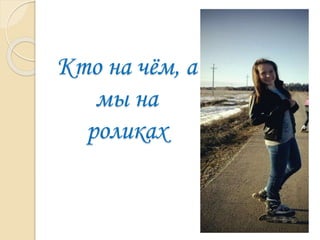 Кто на чём, а
мы на
роликах
 
