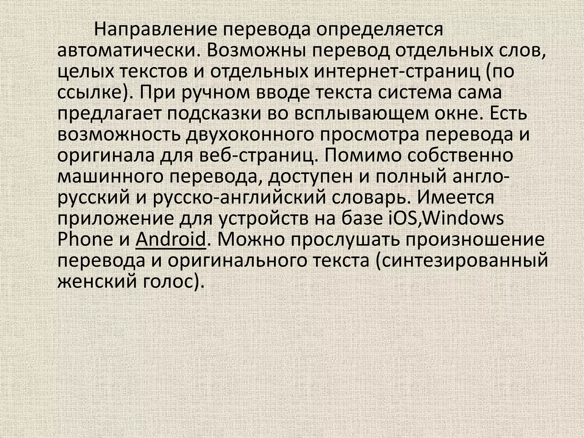 Направление перевода определяется
автоматически. Возможны перевод отдельных слов,
целых текстов и отдельных интернет-страниц (по
ссылке). При ручном вводе текста система сама
предлагает подсказки во всплывающем окне. Есть
возможность двухоконного просмотра перевода и
оригинала для веб-страниц. Помимо собственно
машинного перевода, доступен и полный англо-
русский и русско-английский словарь. Имеется
приложение для устройств на базе iOS,Windows
Phone и Android. Можно прослушать произношение
перевода и оригинального текста (синтезированный
женский голос).
 