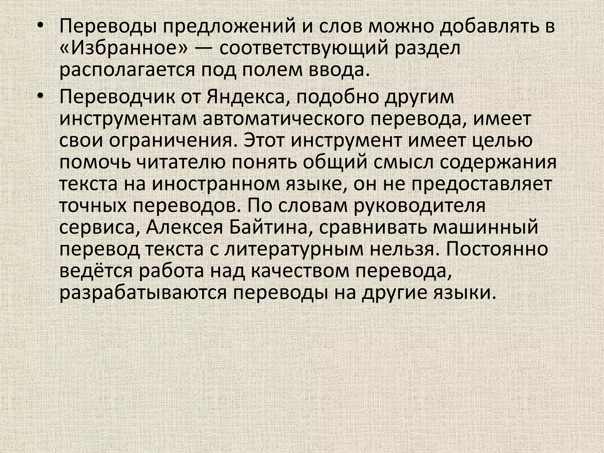 • Переводы предложений и слов можно добавлять в
«Избранное» — соответствующий раздел
располагается под полем ввода.
• Переводчик от Яндекса, подобно другим
инструментам автоматического перевода, имеет
свои ограничения. Этот инструмент имеет целью
помочь читателю понять общий смысл содержания
текста на иностранном языке, он не предоставляет
точных переводов. По словам руководителя
сервиса, Алексея Байтина, сравнивать машинный
перевод текста с литературным нельзя. Постоянно
ведётся работа над качеством перевода,
разрабатываются переводы на другие языки.
 