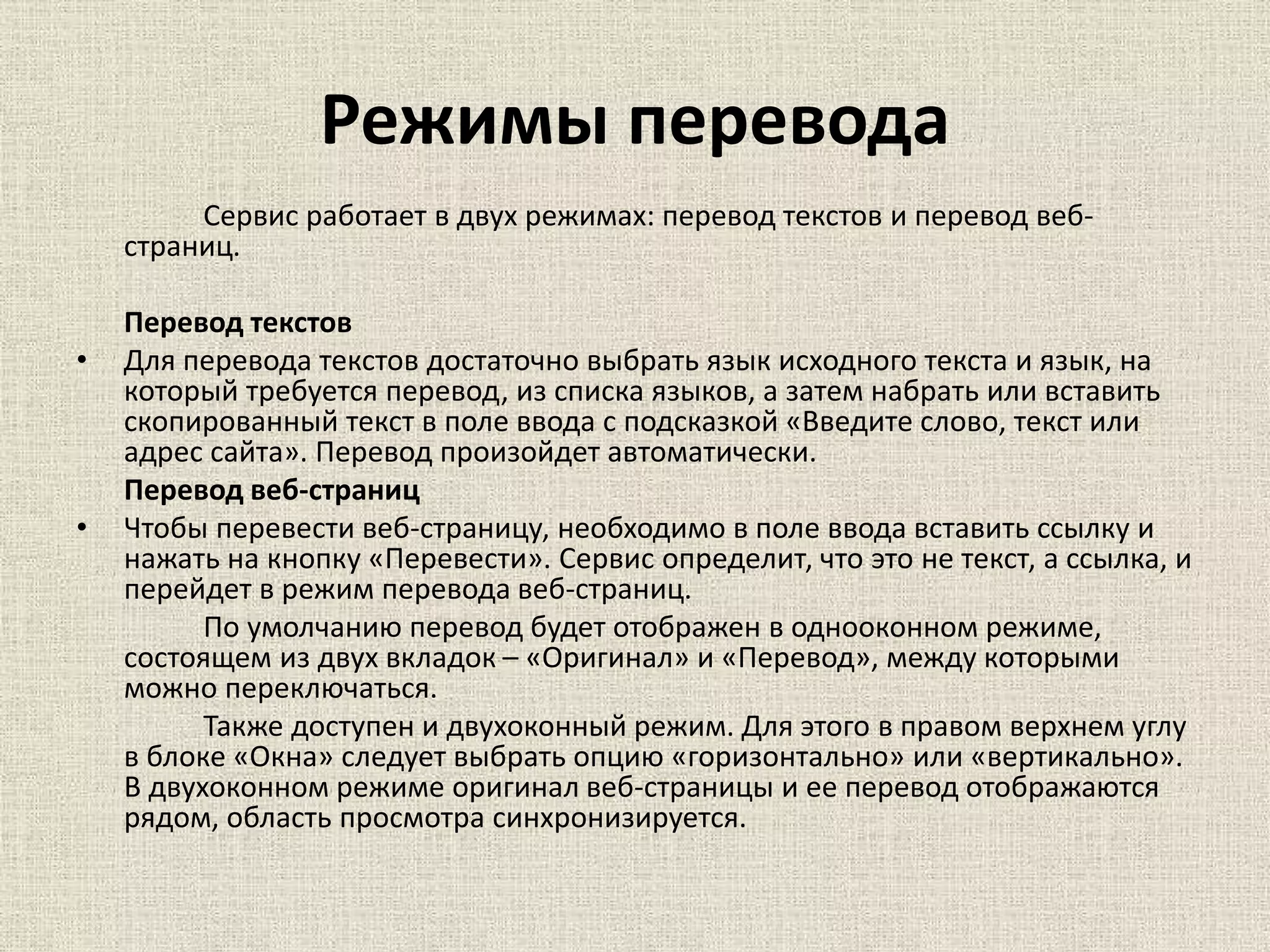Режимы перевода
Сервис работает в двух режимах: перевод текстов и перевод веб-
страниц.
Перевод текстов
• Для перевода текстов достаточно выбрать язык исходного текста и язык, на
который требуется перевод, из списка языков, а затем набрать или вставить
скопированный текст в поле ввода с подсказкой «Введите слово, текст или
адрес сайта». Перевод произойдет автоматически.
Перевод веб-страниц
• Чтобы перевести веб-страницу, необходимо в поле ввода вставить ссылку и
нажать на кнопку «Перевести». Сервис определит, что это не текст, а ссылка, и
перейдет в режим перевода веб-страниц.
По умолчанию перевод будет отображен в однооконном режиме,
состоящем из двух вкладок – «Оригинал» и «Перевод», между которыми
можно переключаться.
Также доступен и двухоконный режим. Для этого в правом верхнем углу
в блоке «Окна» следует выбрать опцию «горизонтально» или «вертикально».
В двухоконном режиме оригинал веб-страницы и ее перевод отображаются
рядом, область просмотра синхронизируется.
 