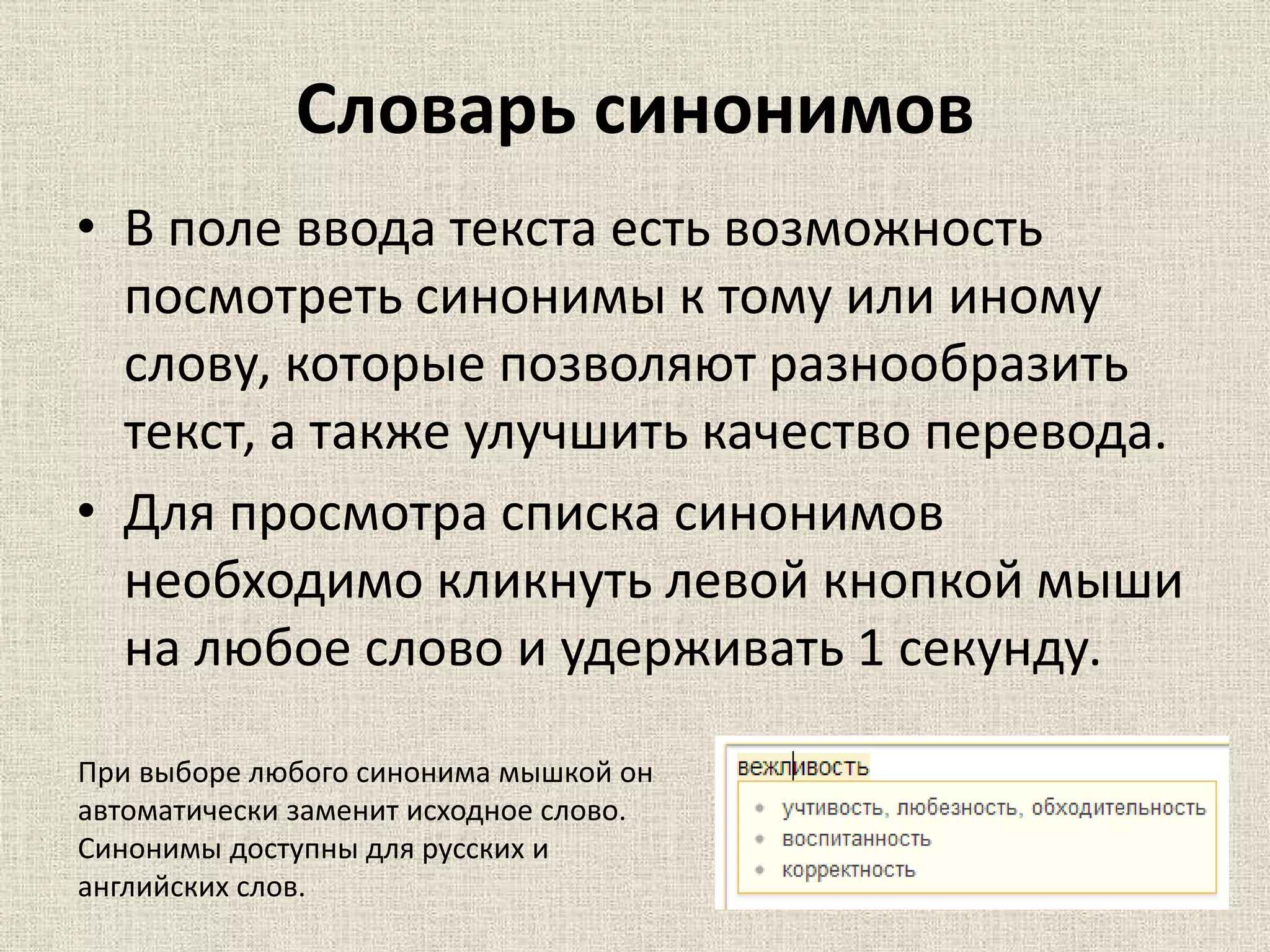 Словарь синонимов
• В поле ввода текста есть возможность
посмотреть синонимы к тому или иному
слову, которые позволяют разнообразить
текст, а также улучшить качество перевода.
• Для просмотра списка синонимов
необходимо кликнуть левой кнопкой мыши
на любое слово и удерживать 1 секунду.
При выборе любого синонима мышкой он
автоматически заменит исходное слово.
Синонимы доступны для русских и
английских слов.
 