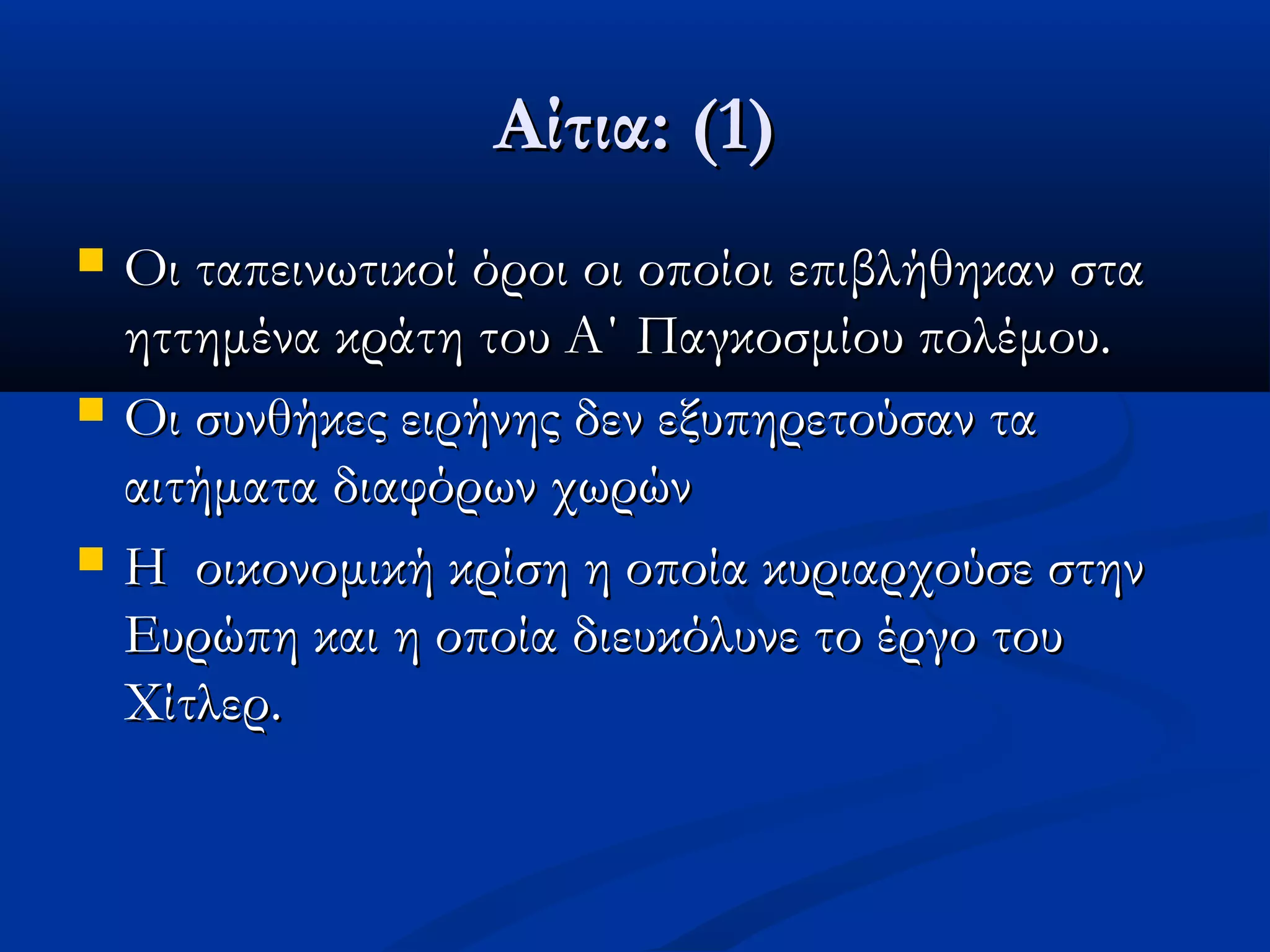 Αίτια: (1)Αίτια: (1)
 Οι ταπεινωτικοί όροι οι οποίοι επιβλήθηκαν σταΟι ταπεινωτικοί όροι οι οποίοι επιβλήθηκαν στα
ηττημένα κράτη του Α΄ Παγκοσμίου πολέμου.ηττημένα κράτη του Α΄ Παγκοσμίου πολέμου.
 Οι συνθήκες ειρήνης δεν εξυπηρετούσαν ταΟι συνθήκες ειρήνης δεν εξυπηρετούσαν τα
αιτήματα διαφόρων χωρώναιτήματα διαφόρων χωρών
 Η οικονομική κρίση η οποία κυριαρχούσε στηνΗ οικονομική κρίση η οποία κυριαρχούσε στην
Ευρώπη και η οποία διευκόλυνε το έργο τουΕυρώπη και η οποία διευκόλυνε το έργο του
Χίτλερ.Χίτλερ.
 