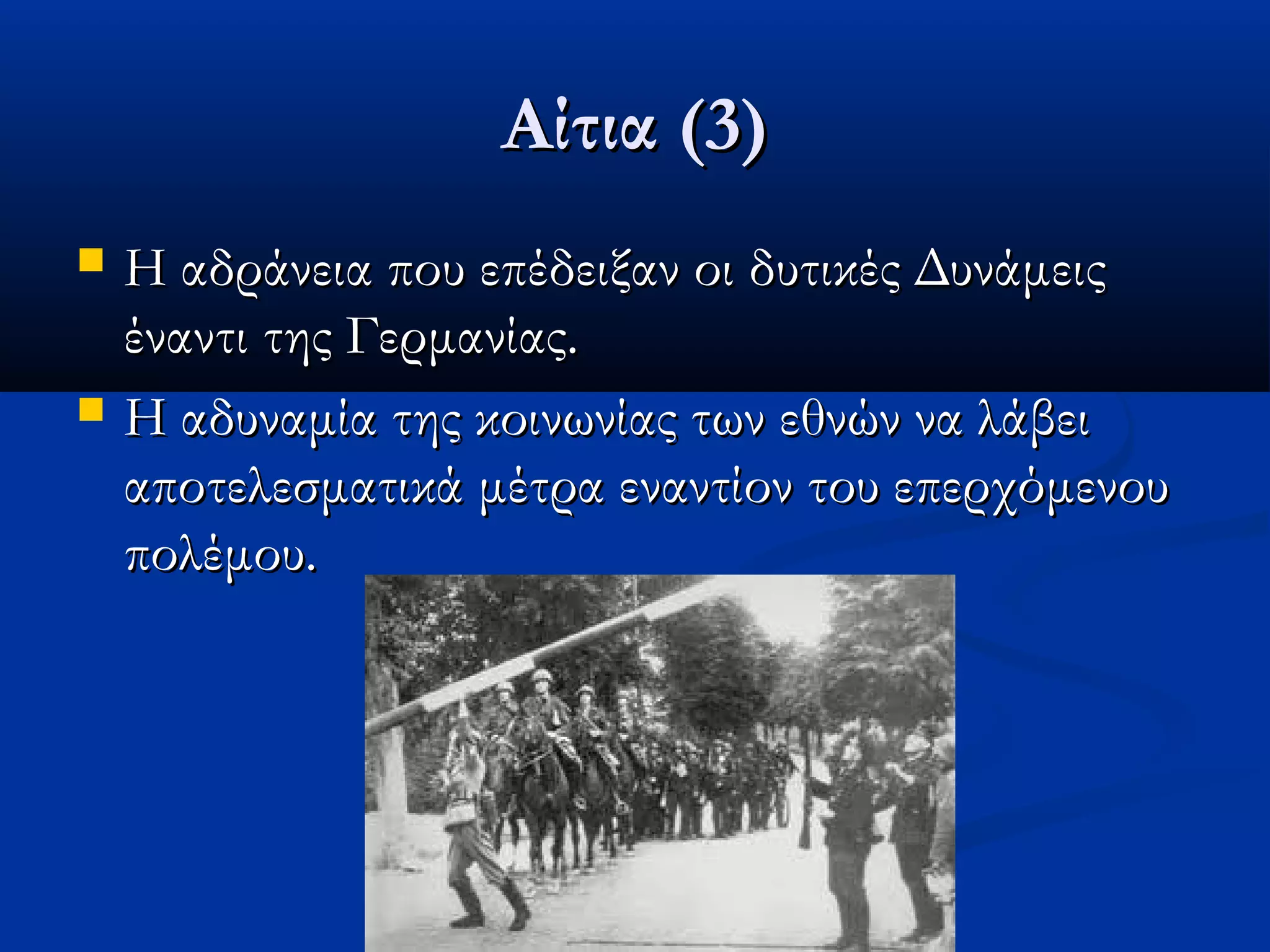 Αίτια (3)Αίτια (3)
 Η αδράνεια που επέδειξαν οι δυτικές ΔυνάμειςΗ αδράνεια που επέδειξαν οι δυτικές Δυνάμεις
έναντι της Γερμανίας.έναντι της Γερμανίας.
 Η αδυναμία της κοινωνίας των εθνών να λάβειΗ αδυναμία της κοινωνίας των εθνών να λάβει
αποτελεσματικά μέτρα εναντίον του επερχόμενουαποτελεσματικά μέτρα εναντίον του επερχόμενου
πολέμου.πολέμου.
 