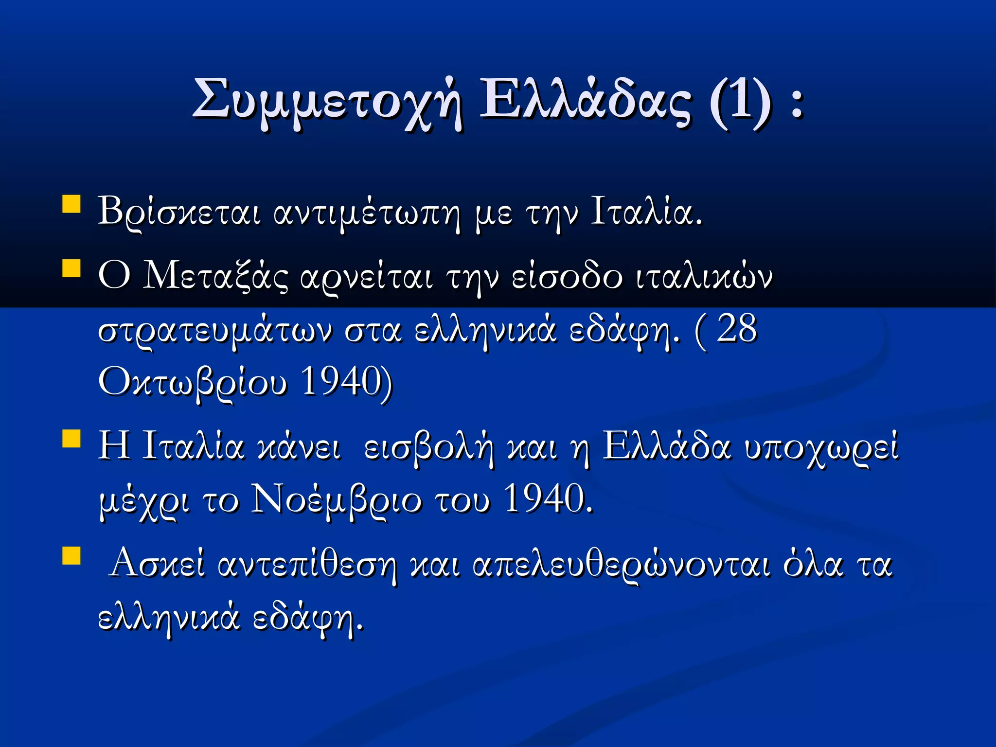 Συμμετοχή Ελλάδας (1) :Συμμετοχή Ελλάδας (1) :
 Βρίσκεται αντιμέτωπη με την Ιταλία.Βρίσκεται αντιμέτωπη με την Ιταλία.
 Ο Μεταξάς αρνείται την είσοδο ιταλικώνΟ Μεταξάς αρνείται την είσοδο ιταλικών
στρατευμάτων στα ελληνικά εδάφη. ( 28στρατευμάτων στα ελληνικά εδάφη. ( 28
Οκτωβρίου 1940)Οκτωβρίου 1940)
 Η Ιταλία κάνει εισβολή και η Ελλάδα υποχωρείΗ Ιταλία κάνει εισβολή και η Ελλάδα υποχωρεί
μέχρι το Νοέμβριο του 1940.μέχρι το Νοέμβριο του 1940.
 Ασκεί αντεπίθεση και απελευθερώνονται όλα ταΑσκεί αντεπίθεση και απελευθερώνονται όλα τα
ελληνικά εδάφη.ελληνικά εδάφη.
 