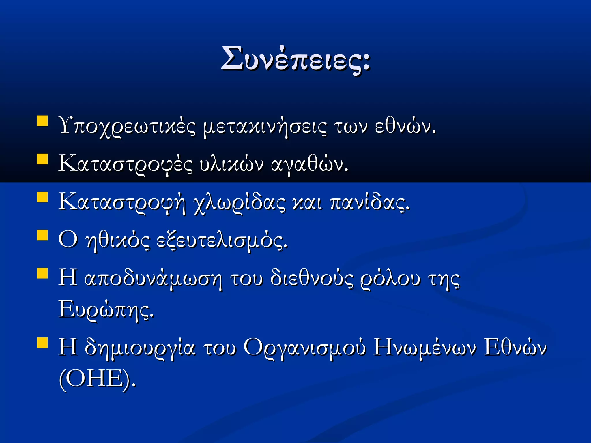 Συνέπειες:Συνέπειες:
 Υποχρεωτικές μετακινήσεις των εθνών.Υποχρεωτικές μετακινήσεις των εθνών.
 Καταστροφές υλικών αγαθών.Καταστροφές υλικών αγαθών.
 Καταστροφή χλωρίδας και πανίδας.Καταστροφή χλωρίδας και πανίδας.
 Ο ηθικός εξευτελισμός.Ο ηθικός εξευτελισμός.
 Η αποδυνάμωση του διεθνούς ρόλου τηςΗ αποδυνάμωση του διεθνούς ρόλου της
Ευρώπης.Ευρώπης.
 Η δημιουργία του Οργανισμού Ηνωμένων ΕθνώνΗ δημιουργία του Οργανισμού Ηνωμένων Εθνών
(ΟΗΕ).(ΟΗΕ).
 