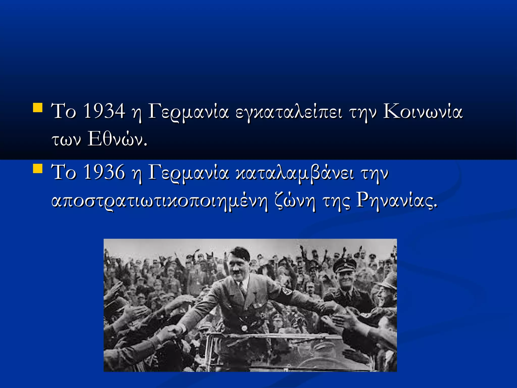  Το 1934 η Γερμανία εγκαταλείπει την ΚοινωνίαΤο 1934 η Γερμανία εγκαταλείπει την Κοινωνία
των Εθνών.των Εθνών.
 Το 1936 η Γερμανία καταλαμβάνει τηνΤο 1936 η Γερμανία καταλαμβάνει την
αποστρατιωτικοποιημένη ζώνη της Ρηνανίας.αποστρατιωτικοποιημένη ζώνη της Ρηνανίας.
 