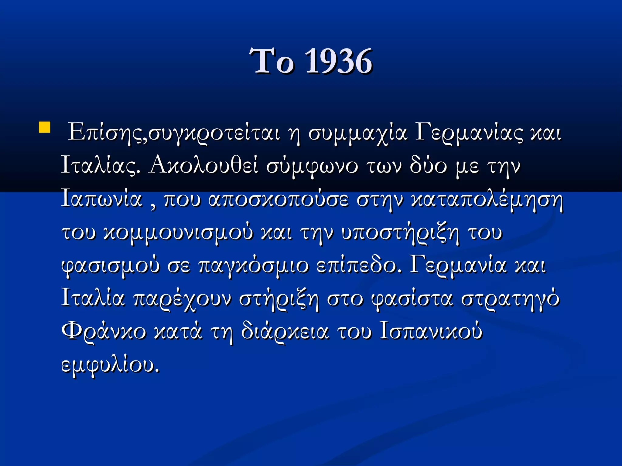 Το 1936Το 1936
 Επίσης,συγκροτείται η συμμαχία Γερμανίας καιΕπίσης,συγκροτείται η συμμαχία Γερμανίας και
Ιταλίας. Ακολουθεί σύμφωνο των δύο με τηνΙταλίας. Ακολουθεί σύμφωνο των δύο με την
Ιαπωνία , που αποσκοπούσε στην καταπολέμησηΙαπωνία , που αποσκοπούσε στην καταπολέμηση
του κομμουνισμού και την υποστήριξη τουτου κομμουνισμού και την υποστήριξη του
φασισμού σε παγκόσμιο επίπεδο. Γερμανία καιφασισμού σε παγκόσμιο επίπεδο. Γερμανία και
Ιταλία παρέχουν στήριξη στο φασίστα στρατηγόΙταλία παρέχουν στήριξη στο φασίστα στρατηγό
Φράνκο κατά τη διάρκεια του ΙσπανικούΦράνκο κατά τη διάρκεια του Ισπανικού
εμφυλίου.εμφυλίου.
 
