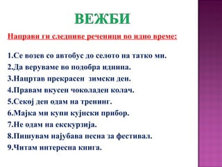 Направи ги следниве реченици во идно време:
1.Се возев со автобус до селото на татко ми.
2.Да веруваме во подобра иднина.
3.Нацртав прекрасен зимски ден.
4.Правам вкусен чоколаден колач.
5.Секој ден одам на тренинг.
6.Мајка ми купи кујнски прибор.
7.Не одам на екскурзија.
8.Пишувам најубава песна за фестивал.
9.Читам интересна книга.
 