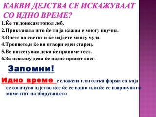 1.Ќе ти донесам топол леб.1.Ќе ти донесам топол леб.
2.Приказната што ќе ти ја кажам е многу поучна.2.Приказната што ќе ти ја кажам е многу поучна.
3.Одете по светот и ќе најдете многу чуда.3.Одете по светот и ќе најдете многу чуда.
4.Тропнете,и ќе ви отвори еден старец.4.Тропнете,и ќе ви отвори еден старец.
5.Ве потсетувам дека ќе правиме тест.5.Ве потсетувам дека ќе правиме тест.
6.За неколку дена ќе падне првиот снег6.За неколку дена ќе падне првиот снег.
Запомни!
Идно време е сложена глаголска форма со која
се означува дејство кое ќе се врши или ќе се извршува по
моментот на зборувањето
 