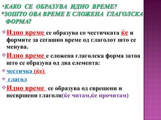 Идно време се образува со честичката ќе и
формите за сегашно време од глаголот што се
менува.
Идно време е сложена глаголска форма затоа
што се образува од два елемента:
честичка (ќе)
 глагол
Идно време се образува од сврешени и
несвршени глаголи(ќе читам,ќе прочитам)
 