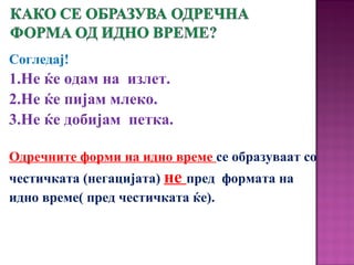 Согледај!
1.Не ќе одам на излет.
2.Не ќе пијам млеко.
3.Не ќе добијам петка.
Одречните форми на идно време се образуваат со
честичката (негацијата) не пред формата на
идно време( пред честичката ќе).
 