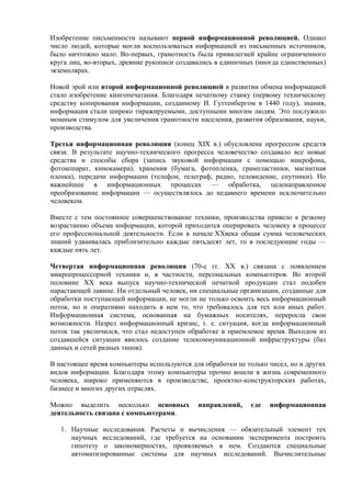 Изобретение письменности называют первой информационной революцией. Однако
число людей, которые могли воспользоваться информацией из письменных источников,
было ничтожно мало. Во-первых, грамотность была привилегией крайне ограниченного
круга лиц, во-вторых, древние рукописи создавались в единичных (иногда единственных)
экземплярах.
Новой эрой или второй информационной революцией в развитии обмена информацией
стало изобретение книгопечатания. Благодаря печатному станку (первому техническому
средству копирования информации, созданному И. Гуттенбергом в 1440 году), знания,
информация стали широко тиражируемыми, доступными многим людям. Это послужило
мощным стимулом для увеличения грамотности населения, развития образования, науки,
производства.
Третья информационная революция (конец XIX в.) обусловлена прогрессом средств
связи. В результате научно-технического прогресса человечество создавало все новые
средства и способы сбора (запись звуковой информации с помощью микрофона,
фотоаппарат, кинокамера), хранения (бумага, фотопленка, грампластинки, магнитная
пленка), передачи информации (телефон, телеграф, радио, телевидение, спутники). Но
важнейшее в информационных процессах — обработка, целенаправленное
преобразование информации — осуществлялось до недавнего времени исключительно
человеком.
Вместе с тем постоянное совершенствование техники, производства привело к резкому
возрастанию объема информации, которой приходится оперировать человеку в процессе
его профессиональной деятельности. Если в начале XXвека общая сумма человеческих
знаний удваивалась приблизительно каждые пятьдесят лет, то в последующие годы —
каждые пять лет.
Четвертая информационная революция (70-е гг. XX в.) связана с появлением
микропроцессорной техники и, в частности, персональных компьютеров. Во второй
половине XX века выпуск научно-технической печатной продукции стал подобен
нарастающей лавине. Ни отдельный человек, ни специальные организации, созданные для
обработки поступающей информации, не могли не только освоить весь информационный
поток, но и оперативно находить в нем то, что требовалось для тех или иных работ.
Информационная система, основанная на бумажных носителях, переросла свои
возможности. Назрел информационный кризис, т. е. ситуация, когда информационный
поток так увеличился, что стал недоступен обработке в приемлемое время. Выходом из
создавшейся ситуации явилось создание телекоммуникационной инфраструктуры (баз
данных и сетей разных типов).
В настоящее время компьютеры используются для обработки не только чисел, но и других
видов информации. Благодаря этому компьютеры прочно вошли в жизнь современного
человека, широко применяются в производстве, проектно-конструкторских работах,
бизнесе и многих других отраслях.
Можно выделить несколько основных направлений, где информационная
деятельность связана с компьютерами.
1. Научные исследования. Расчеты и вычисления — обязательный элемент тех
научных исследований, где требуется на основании эксперимента построить
гипотезу о закономерностях, проявляемых в нем. Создаются специальные
автоматизированные системы для научных исследований. Вычислительные
 