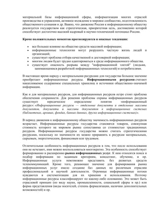 материальной базы информационной сферы, информатизация многих отраслей
производства и управления, активное вхождение в мировое сообщество, подготовленность
общественного сознания и др. Важно, что движение России к информационному обществу
реализуется государством как стратегическая, приоритетная цель, достижению которой
способствует достаточно высокий кадровый и научно-технический потенциал России.
Кроме положительных моментов прогнозируются и опасные тенденции:
 все большее влияние на общество средств массовой информации;
 информационные технологии могут разрушить частную жизнь людей и
организаций;
 существует проблема отбора качественной и достоверной информации;
 многим людям будет трудно адаптироваться к среде информационного общества.
 существует опасность разрыва между "информационной элитой" (людьми,
занимающимися разработкой информационных технологий) и потребителями.
В настоящее время наряду с материальными ресурсами для государства большое значение
приобретают информационные ресурсы. Информационными ресурсами считают
накапливаемое содержимое специальных хранилищ и источники общественно-значимой
информации.
Как и для материальных ресурсов, для информационных ресурсов остро стоит проблема
обеспечения сохранности. Для решения проблемы охраны информационных ресурсов
существует юридическое определение понятия «информационный
ресурс»: «Информационные ресурсы — отдельные документы и отдельные массивы
документов, документы и массивы документов в информационных системах
(библиотеках, архивах, фондах, банках данных, других информационных системах)».
В период движения к информационному обществу значимость информационных ресурсов
возрастает. Информационные ресурсы государства становятся товаром, совокупная
стоимость которого на мировом рынке сопоставима со стоимостью традиционных
ресурсов. Информационные ресурсы государства можно считать стратегическими
ресурсами, поскольку по значимости их можно приравнять к ресурсам материальным,
сырьевым, энергетическим, финансовым или трудовым.
Отличительная особенность информационных ресурсов в том, что после использования
они не исчезают, ими можно воспользоваться многократно. Эта особенность способствует
формированию и расширению рынка информационных услуг. К ним относятся поиск и
подбор информации по заданным критериям, консалтинг, обучение, и пр.
Информационные услуги невозможно представить без развитых средств
телекоммуникаций. Кроме того, решающее значение для формирования рынка
информационных услуг имело создание баз данных по различным отраслям
профессиональной и научной деятельности. Огромные информационные потоки
нуждаются в систематизации для их хранения и использования. Поэтому
информационные ресурсы классифицируют по какому-либо основанию. Это может быть
отраслевой принцип (по виду науки, промышленности, социальной сферы и пр.) или
форма представления (виды носителей, степень формализации, наличию дополнительных
возможностей) и пр.
 