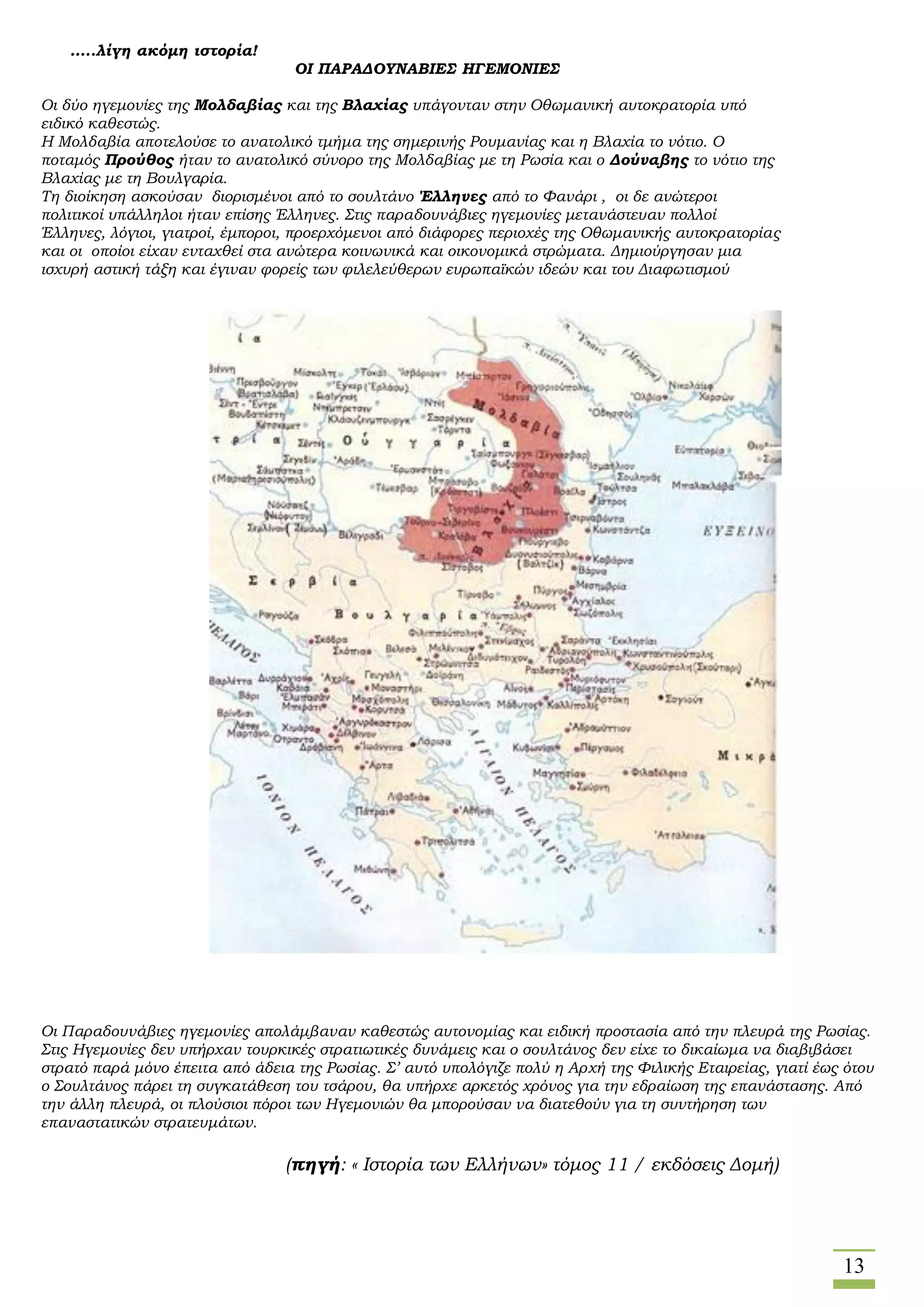 13
…..λίγη ακόμη ιστορία!
ΟΙ ΠΑΡΑΔΟΥΝΑΒΙΕΣ ΗΓΕΜΟΝΙΕΣ
Οι δύο ηγεμονίες της Μολδαβίας και της Βλαχίας υπάγονταν στην Οθωμανική αυτοκρατορία υπό
ειδικό καθεστώς.
Η Μολδαβία αποτελούσε το ανατολικό τμήμα της σημερινής Ρουμανίας και η Βλαχία το νότιο. Ο
ποταμός Προύθος ήταν το ανατολικό σύνορο της Μολδαβίας με τη Ρωσία και ο Δούναβης το νότιο της
Βλαχίας με τη Βουλγαρία.
Τη διοίκηση ασκούσαν διορισμένοι από το σουλτάνο Έλληνες από το Φανάρι , οι δε ανώτεροι
πολιτικοί υπάλληλοι ήταν επίσης Έλληνες. Στις παραδουνάβιες ηγεμονίες μετανάστευαν πολλοί
Έλληνες, λόγιοι, γιατροί, έμποροι, προερχόμενοι από διάφορες περιοχές της Οθωμανικής αυτοκρατορίας
και οι οποίοι είχαν ενταχθεί στα ανώτερα κοινωνικά και οικονομικά στρώματα. Δημιούργησαν μια
ισχυρή αστική τάξη και έγιναν φορείς των φιλελεύθερων ευρωπαϊκών ιδεών και του Διαφωτισμού
Οι Παραδουνάβιες ηγεμονίες απολάμβαναν καθεστώς αυτονομίας και ειδική προστασία από την πλευρά της Ρωσίας.
Στις Ηγεμονίες δεν υπήρχαν τουρκικές στρατιωτικές δυνάμεις και ο σουλτάνος δεν είχε το δικαίωμα να διαβιβάσει
στρατό παρά μόνο έπειτα από άδεια της Ρωσίας. Σ’ αυτό υπολόγιζε πολύ η Αρχή της Φιλικής Εταιρείας, γιατί έως ότου
ο Σουλτάνος πάρει τη συγκατάθεση του τσάρου, θα υπήρχε αρκετός χρόνος για την εδραίωση της επανάστασης. Από
την άλλη πλευρά, οι πλούσιοι πόροι των Ηγεμονιών θα μπορούσαν να διατεθούν για τη συντήρηση των
επαναστατικών στρατευμάτων.
(πηγή: « Ιστορία των Ελλήνων» τόμος 11 / εκδόσεις Δομή)
 